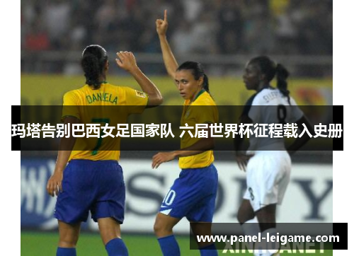 玛塔告别巴西女足国家队 六届世界杯征程载入史册 玛塔告别巴西女足国家队 六届世界杯征程载入史册