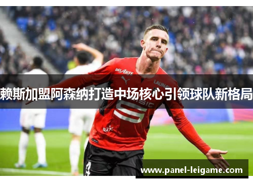 赖斯加盟阿森纳打造中场核心引领球队新格局 赖斯加盟阿森纳打造中场核心引领球队新格局