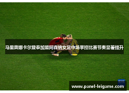 马里奥娜卡尔登泰加盟阿森纳女足中场掌控比赛节奏显著提升