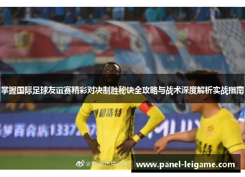 掌握国际足球友谊赛精彩对决制胜秘诀全攻略与战术深度解析实战指南