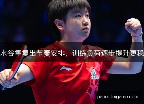 水谷隼复出节奏安排，训练负荷逐步提升更稳